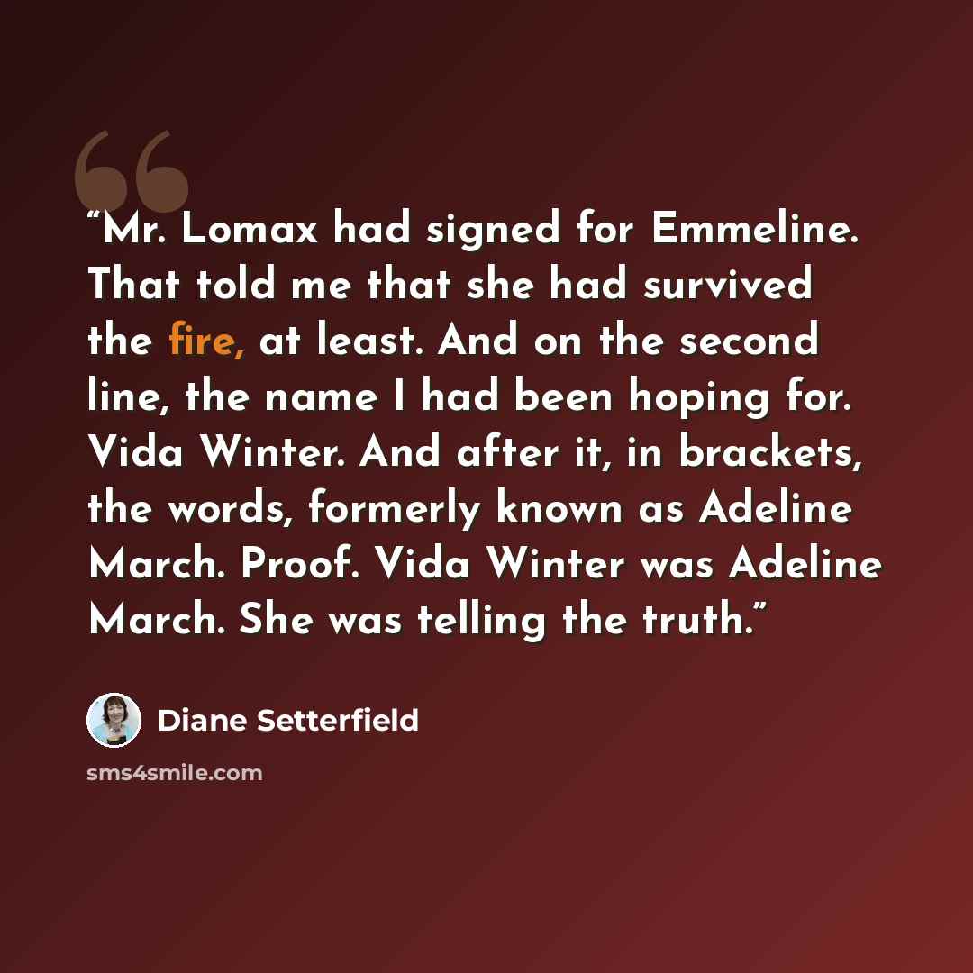 “Mr. Lomax had signed for Emmeline. That told me that she had survived the fire, at least. And on the second line, the name I had been hoping for. Vida Winter. And after it, in brackets, the words, formerly known as Adeline March. Proof. Vida Winter was Adeline March. She was telling the truth.” quote by Diane Setterfield
