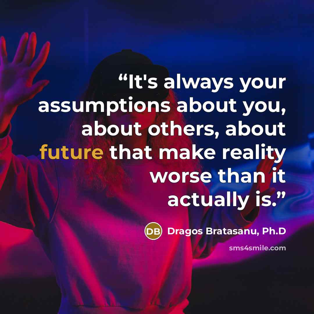 “It's always your assumptions about you, about others, about future that make reality worse than it actually is.” quote by Dragos Bratasanu, Ph.D