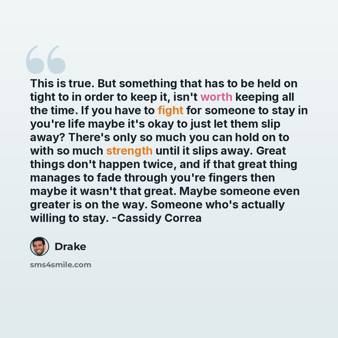“This is true. But something that has to be held on tight to in order to keep it, isn't worth keeping all the time. If you have to fight for someone to stay in you're life maybe it's okay to just let them slip away? There's only so much you can hold on to with so much strength until it slips away…” quote by Drake