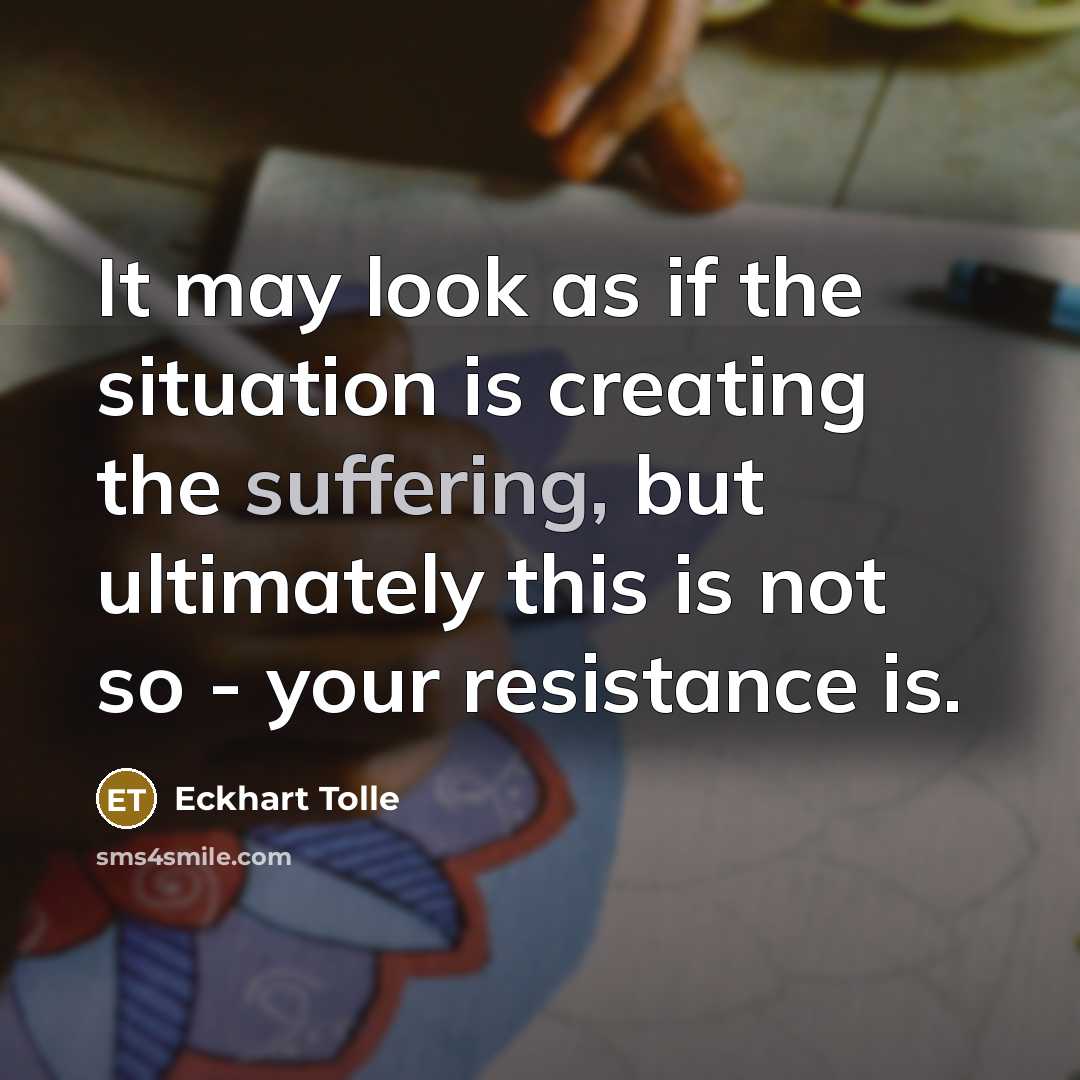“It may look as if the situation is creating the suffering, but ultimately this is not so - your resistance is.” quote by Eckhart Tolle
