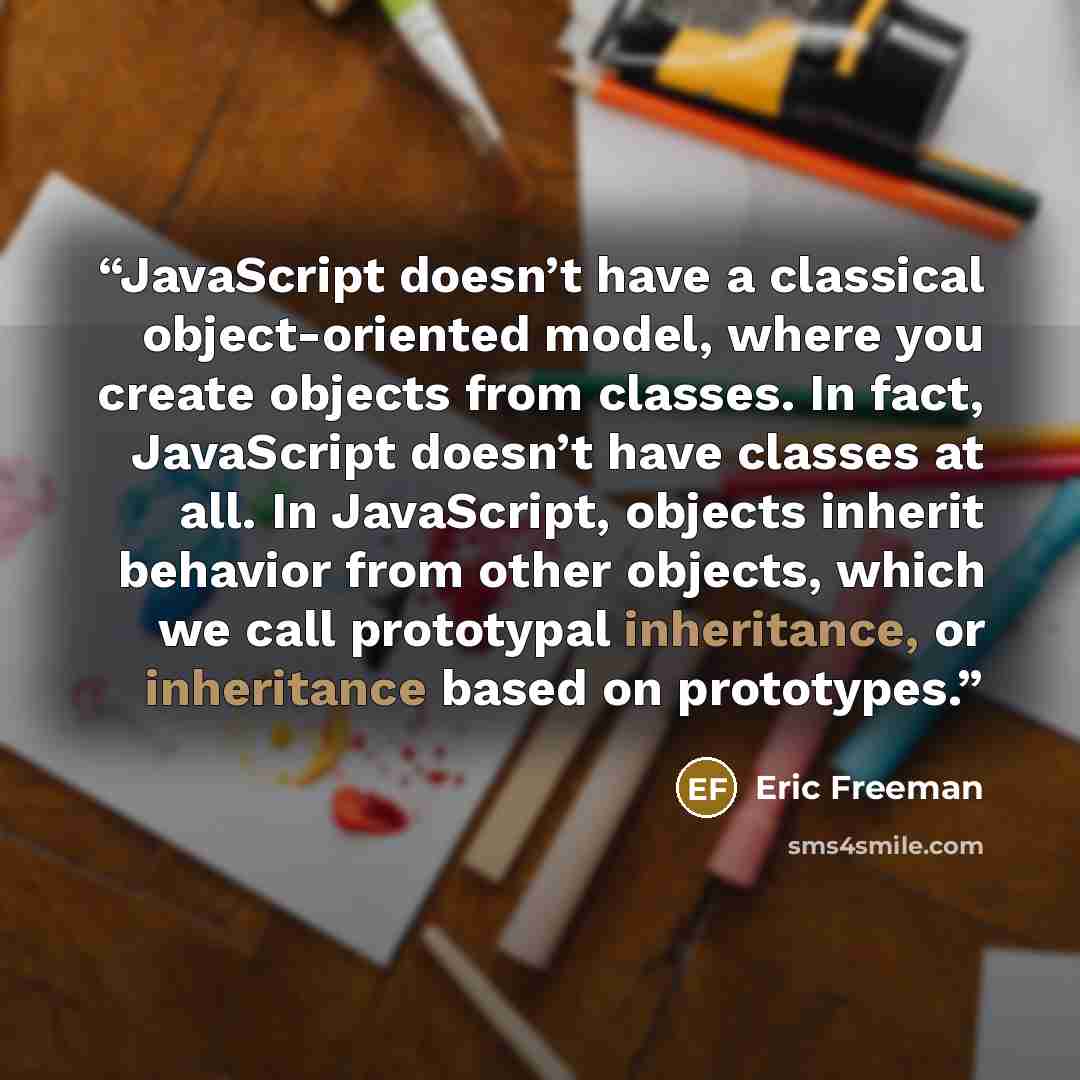“JavaScript doesn’t have a classical object-oriented model, where you create objects from classes. In fact, JavaScript doesn’t have classes at all. In JavaScript, objects inherit behavior from other objects, which we call prototypal inheritance, or inheritance based on prototypes.” quote by Eric Freeman