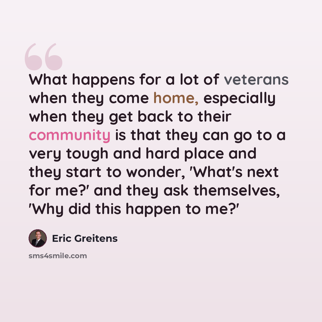 “What happens for a lot of veterans when they come home, especially when they get back to their community is that they can go to a very tough and hard place and they start to wonder, 'What's next for me?' and they ask themselves, 'Why did this happen to me?'” quote by Eric Greitens