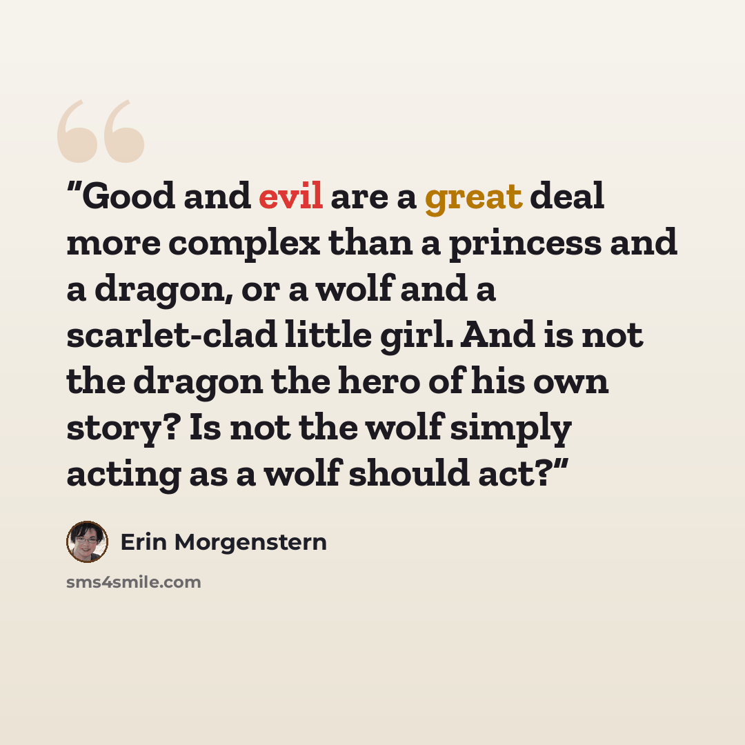 “Good and evil are a great deal more complex than a princess and a dragon, or a wolf and a scarlet-clad little girl. And is not the dragon the hero of his own story? Is not the wolf simply acting as a wolf should act?” quote by Erin Morgenstern