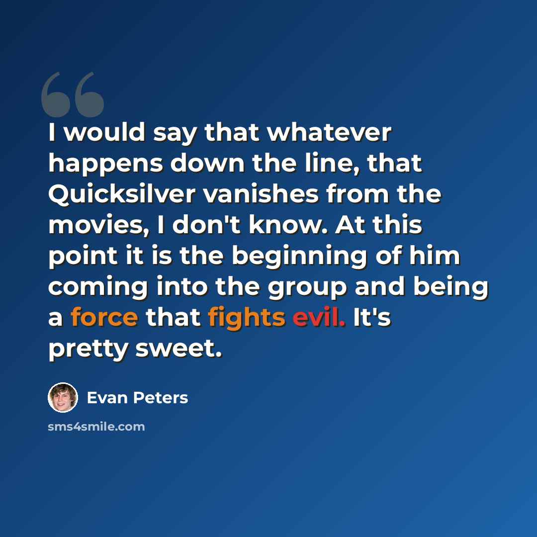 “I would say that whatever happens down the line, that Quicksilver vanishes from the movies, I don't know. At this point it is the beginning of him coming into the group and being a force that fights evil. It's pretty sweet.” quote by Evan Peters
