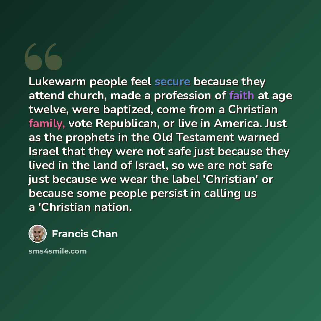 “Lukewarm people feel secure because they attend church, made a profession of faith at age twelve, were baptized, come from a Christian family, vote Republican, or live in America. Just as the prophets in the Old Testament warned Israel that they were not safe just because they lived in the land of…” quote by Francis Chan