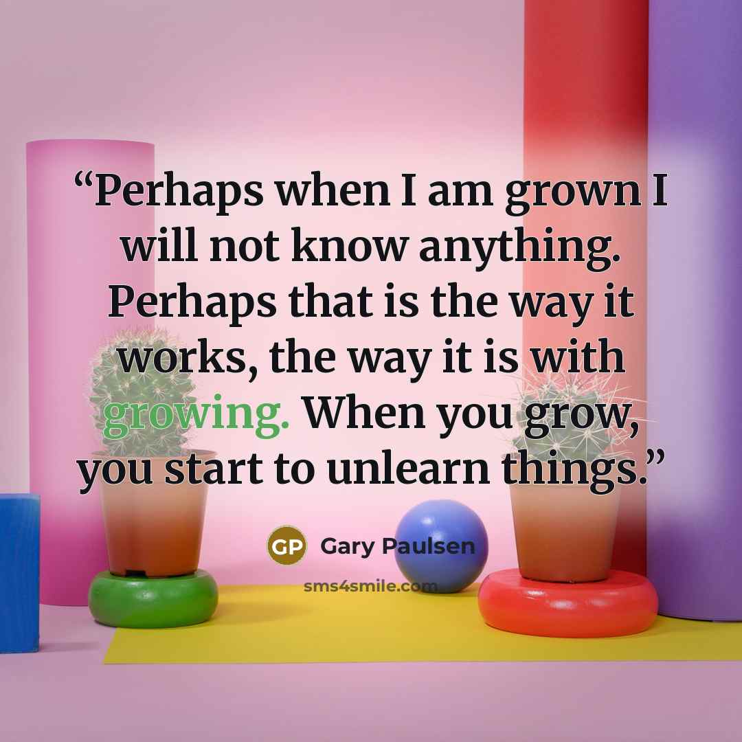 “Perhaps when I am grown I will not know anything. Perhaps that is the way it works, the way it is with growing. When you grow, you start to unlearn things.” quote by Gary Paulsen