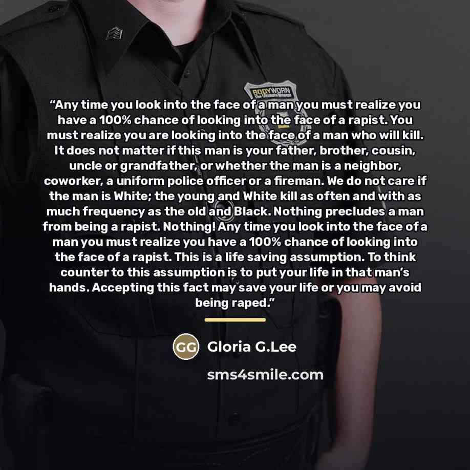 “Any time you look into the face of a man you must realize you have a 100% chance of looking into the face of a rapist. You must realize you are looking into the face of a man who will kill. It does not matter if this man is your father, brother, cousin, uncle or grandfather, or whether the man is…” quote by Gloria G.Lee