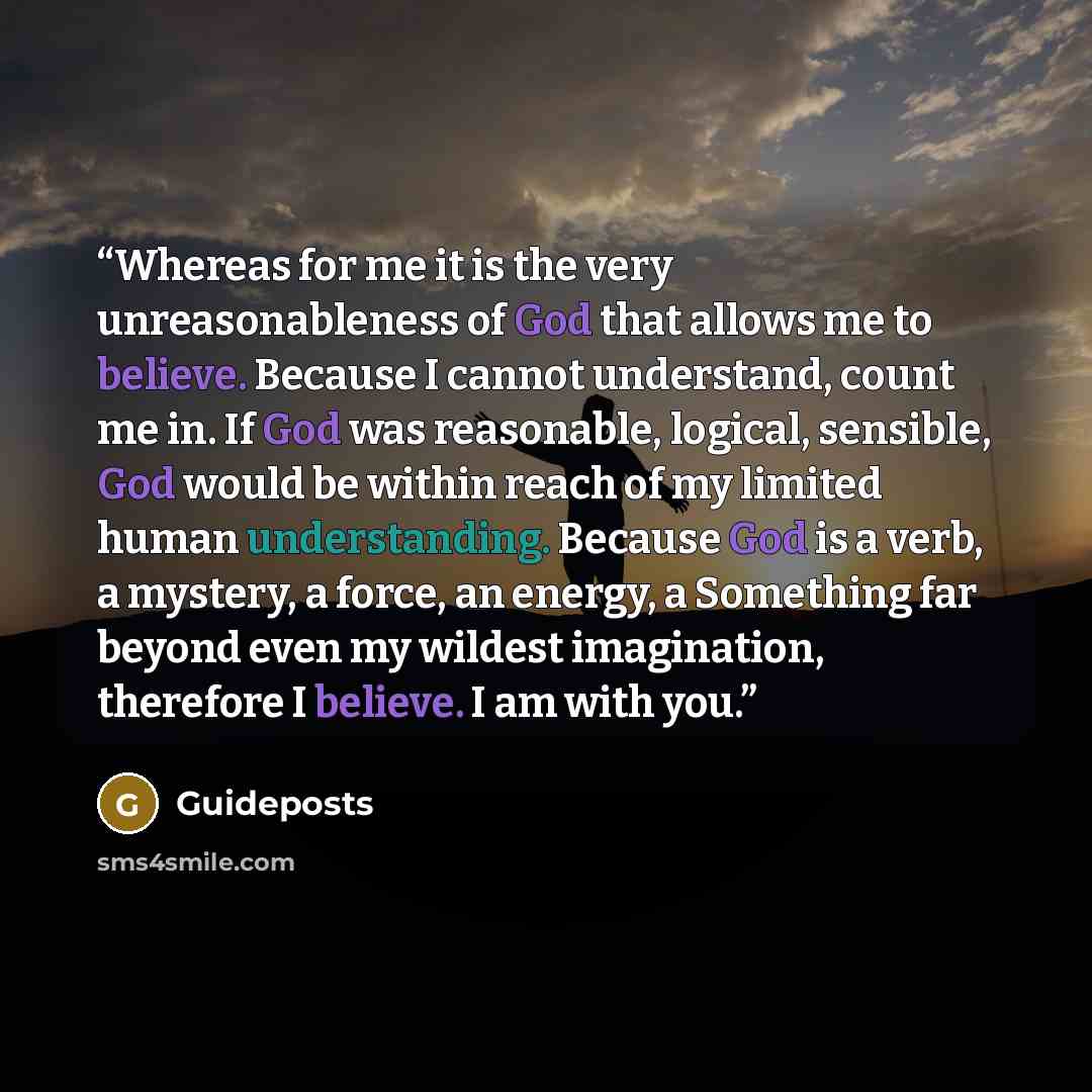 “Whereas for me it is the very unreasonableness of God that allows me to believe. Because I cannot understand, count me in. If God was reasonable, logical, sensible, God would be within reach of my limited human understanding. Because God is a verb, a mystery, a force, an energy, a Something far…” quote by Guideposts
