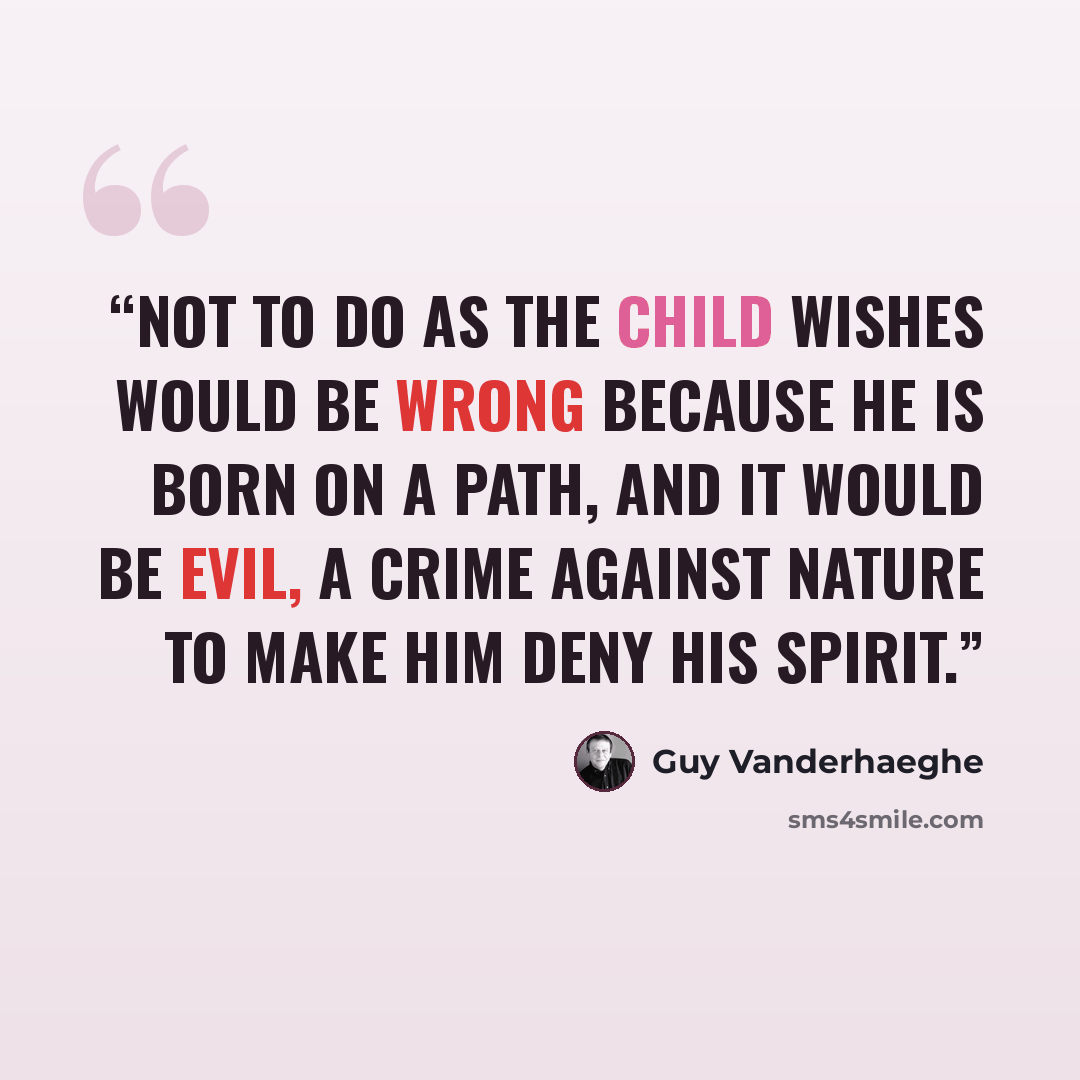“Not to do as the child wishes would be wrong because he is born on a path, and it would be evil, a crime against nature to make him deny his spirit.” quote by Guy Vanderhaeghe