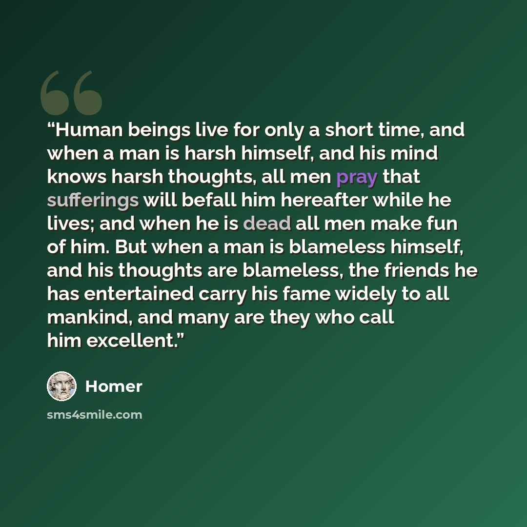 “Human beings live for only a short time, and when a man is harsh himself, and his mind knows harsh thoughts, all men pray that sufferings will befall him hereafter while he lives; and when he is dead all men make fun of him. But when a man is blameless himself, and his thoughts are blameless, the…” quote by Homer