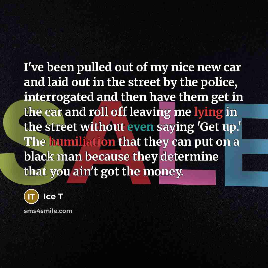 “I've been pulled out of my nice new car and laid out in the street by the police, interrogated and then have them get in the car and roll off leaving me lying in the street without even saying 'Get up.' The humiliation that they can put on a black man because they determine that you ain't got the…” quote by Ice T