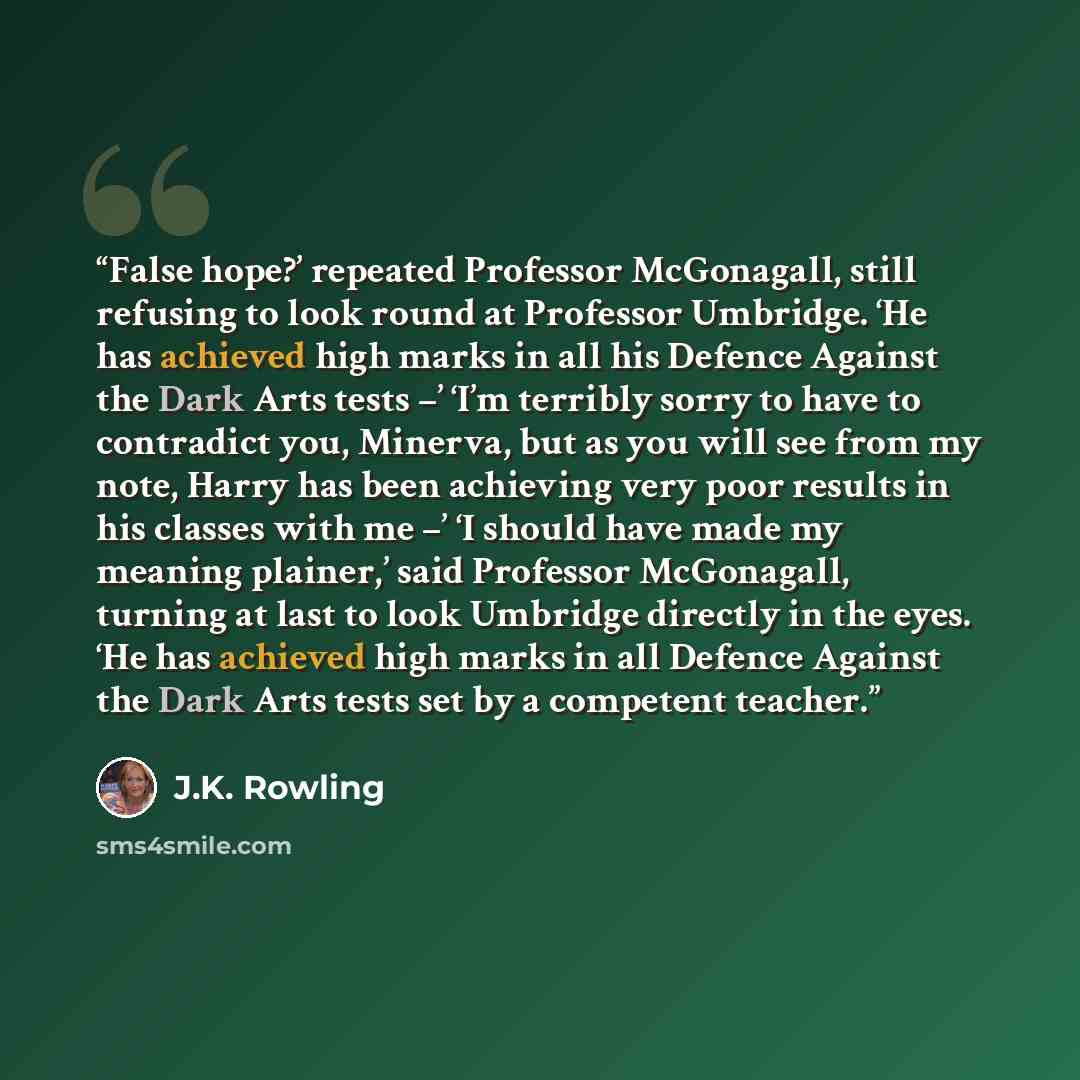 “False hope?’ repeated Professor McGonagall, still refusing to look round at Professor Umbridge. ‘He has achieved high marks in all his Defence Against the Dark Arts tests –’ ‘I’m terribly sorry to have to contradict you, Minerva, but as you will see from my note, Harry has been achieving very poor…” quote by J.K. Rowling