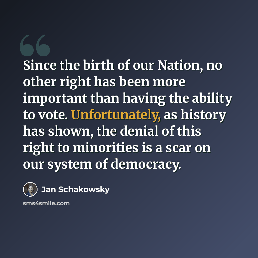 “Since the birth of our Nation, no other right has been more important than having the ability to vote. Unfortunately, as history has shown, the denial of this right to minorities is a scar on our system of democracy.” quote by Jan Schakowsky
