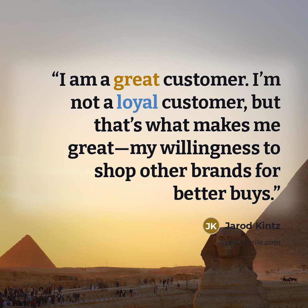“I am a great customer. I’m not a loyal customer, but that’s what makes me great—my willingness to shop other brands for better buys.” quote by Jarod Kintz