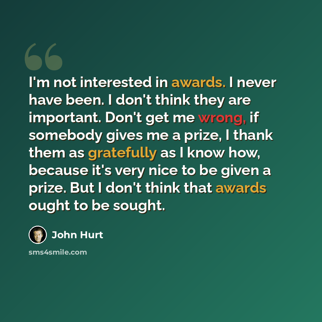 “I'm not interested in awards. I never have been. I don't think they are important. Don't get me wrong, if somebody gives me a prize, I thank them as gratefully as I know how, because it's very nice to be given a prize. But I don't think that awards ought to be sought.” quote by John Hurt