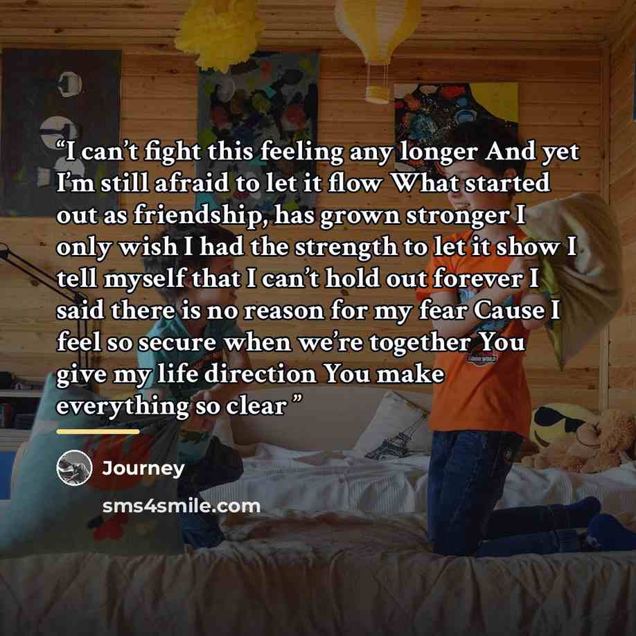 “I can’t fight this feeling any longer And yet I’m still afraid to let it flow What started out as friendship, has grown stronger I only wish I had the strength to let it show I tell myself that I can’t hold out forever I said there is no reason for my fear Cause I feel so secure when we’re…” quote by Journey