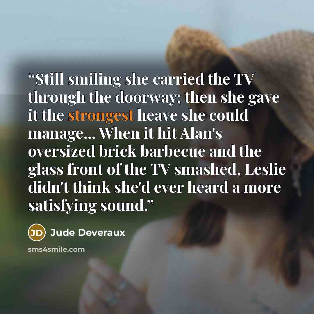 “Still smiling she carried the TV through the doorway; then she gave it the strongest heave she could manage... When it hit Alan's oversized brick barbecue and the glass front of the TV smashed, Leslie didn't think she'd ever heard a more satisfying sound.” quote by Jude Deveraux