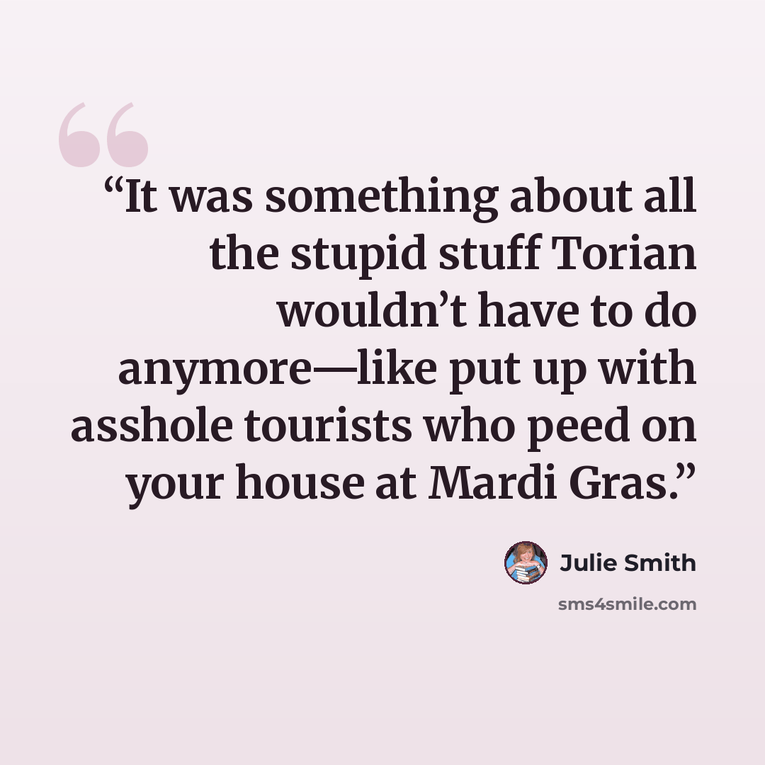 “It was something about all the stupid stuff Torian wouldn’t have to do anymore—like put up with asshole tourists who peed on your house at Mardi Gras.” quote by Julie Smith