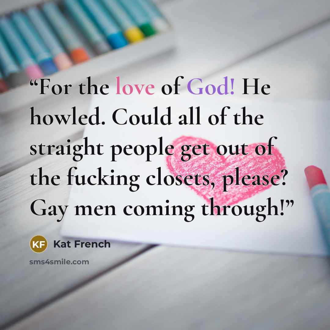 “For the love of God! He howled. Could all of the straight people get out of the fucking closets, please? Gay men coming through!” quote by Kat French