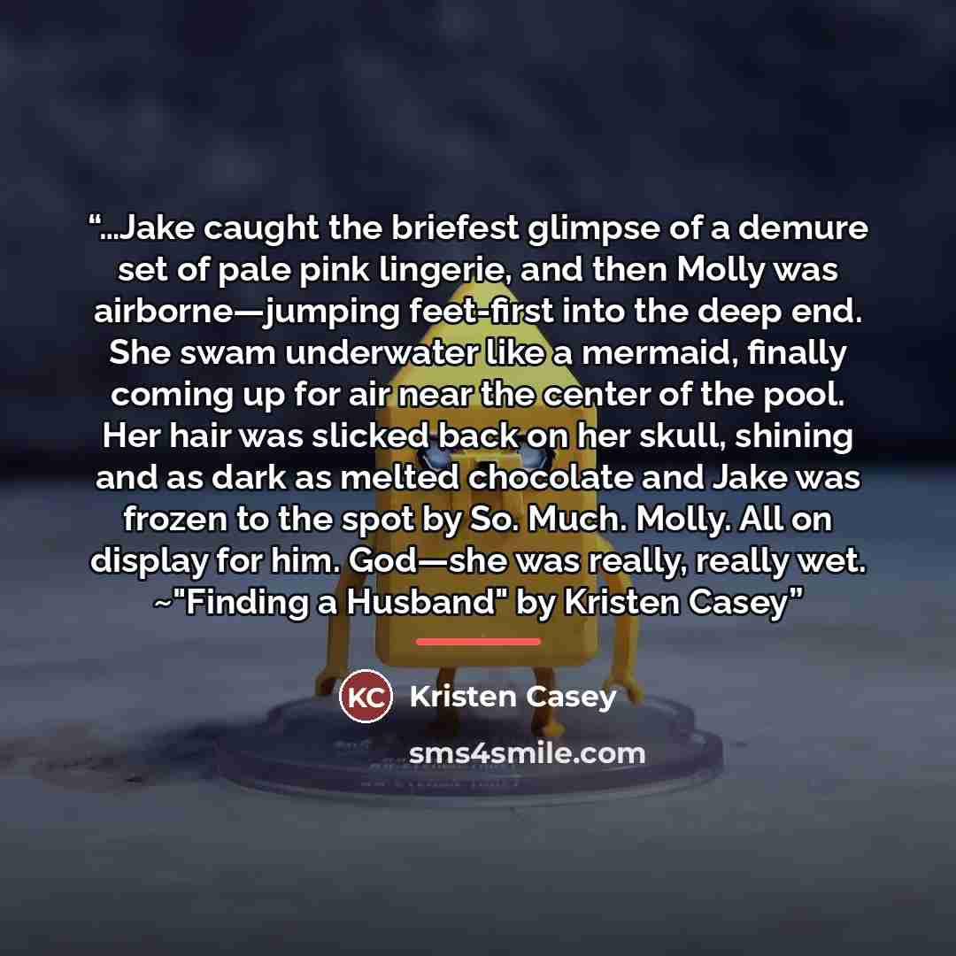 “…Jake caught the briefest glimpse of a demure set of pale pink lingerie, and then Molly was airborne—jumping feet-first into the deep end. She swam underwater like a mermaid, finally coming up for air near the center of the pool. Her hair was slicked back on her skull, shining and as dark as…” quote by Kristen Casey