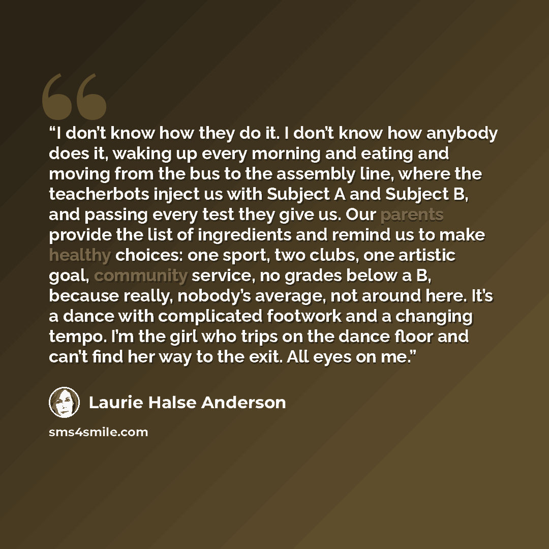 “I don’t know how they do it. I don’t know how anybody does it, waking up every morning and eating and moving from the bus to the assembly line, where the teacherbots inject us with Subject A and Subject B, and passing every test they give us. Our parents provide the list of ingredients and remind…” quote by Laurie Halse Anderson