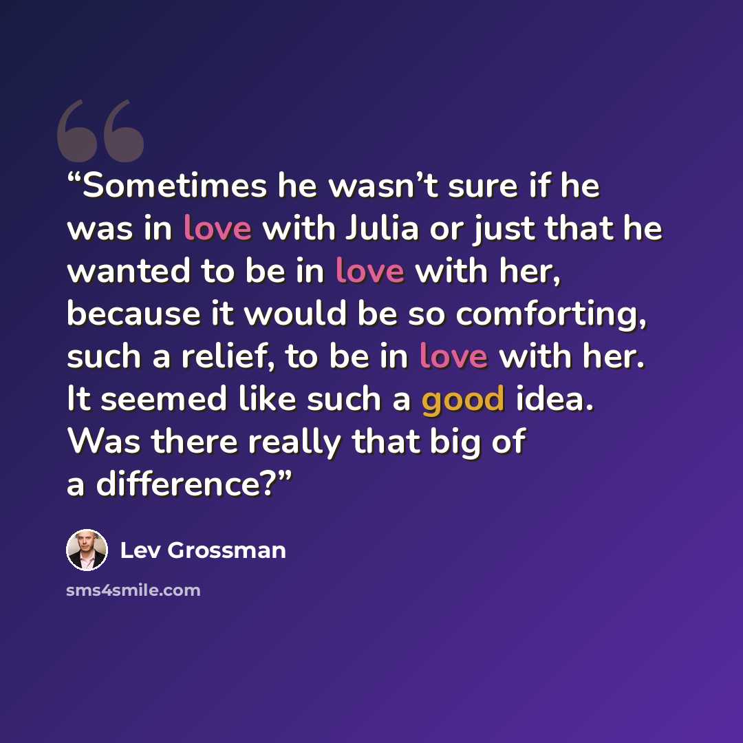 “Sometimes he wasn’t sure if he was in love with Julia or just that he wanted to be in love with her, because it would be so comforting, such a relief, to be in love with her. It seemed like such a good idea. Was there really that big of a difference?” quote by Lev Grossman
