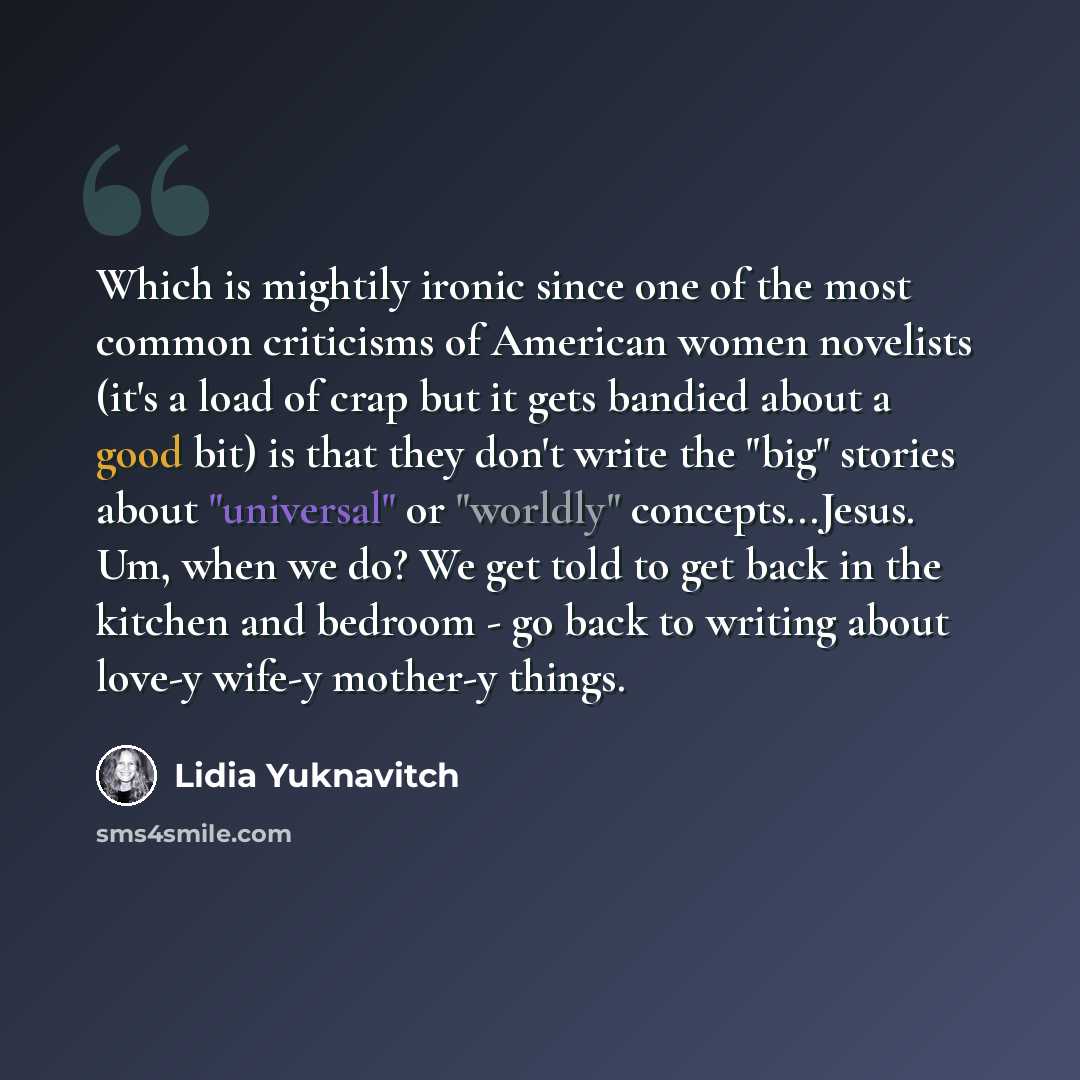 “Which is mightily ironic since one of the most common criticisms of American women novelists (it's a load of crap but it gets bandied about a good bit) is that they don't write the "big" stories about "universal" or "worldly" concepts...Jesus. Um, when we do? We get told to get back in the kitchen…” quote by Lidia Yuknavitch