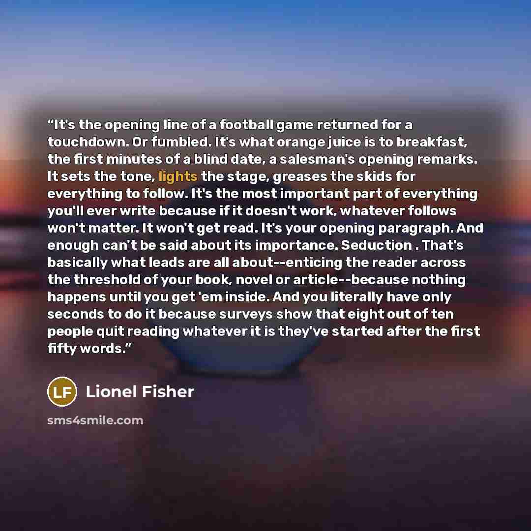 “It's the opening line of a football game returned for a touchdown. Or fumbled. It's what orange juice is to breakfast, the first minutes of a blind date, a salesman's opening remarks. It sets the tone, lights the stage, greases the skids for everything to follow. It's the most important part of…” quote by Lionel Fisher