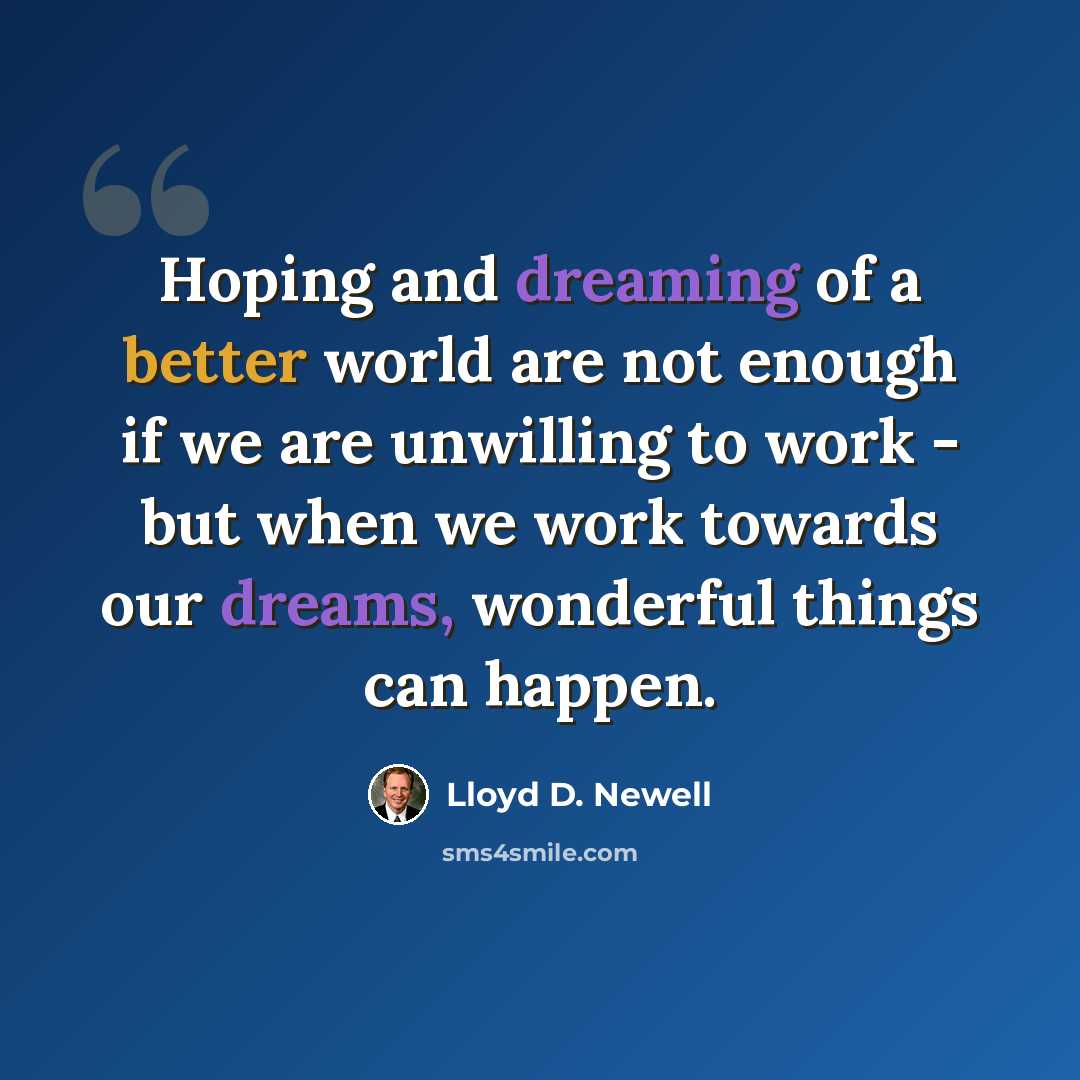 “Hoping and dreaming of a better world are not enough if we are unwilling to work - but when we work towards our dreams, wonderful things can happen.” quote by Lloyd D. Newell