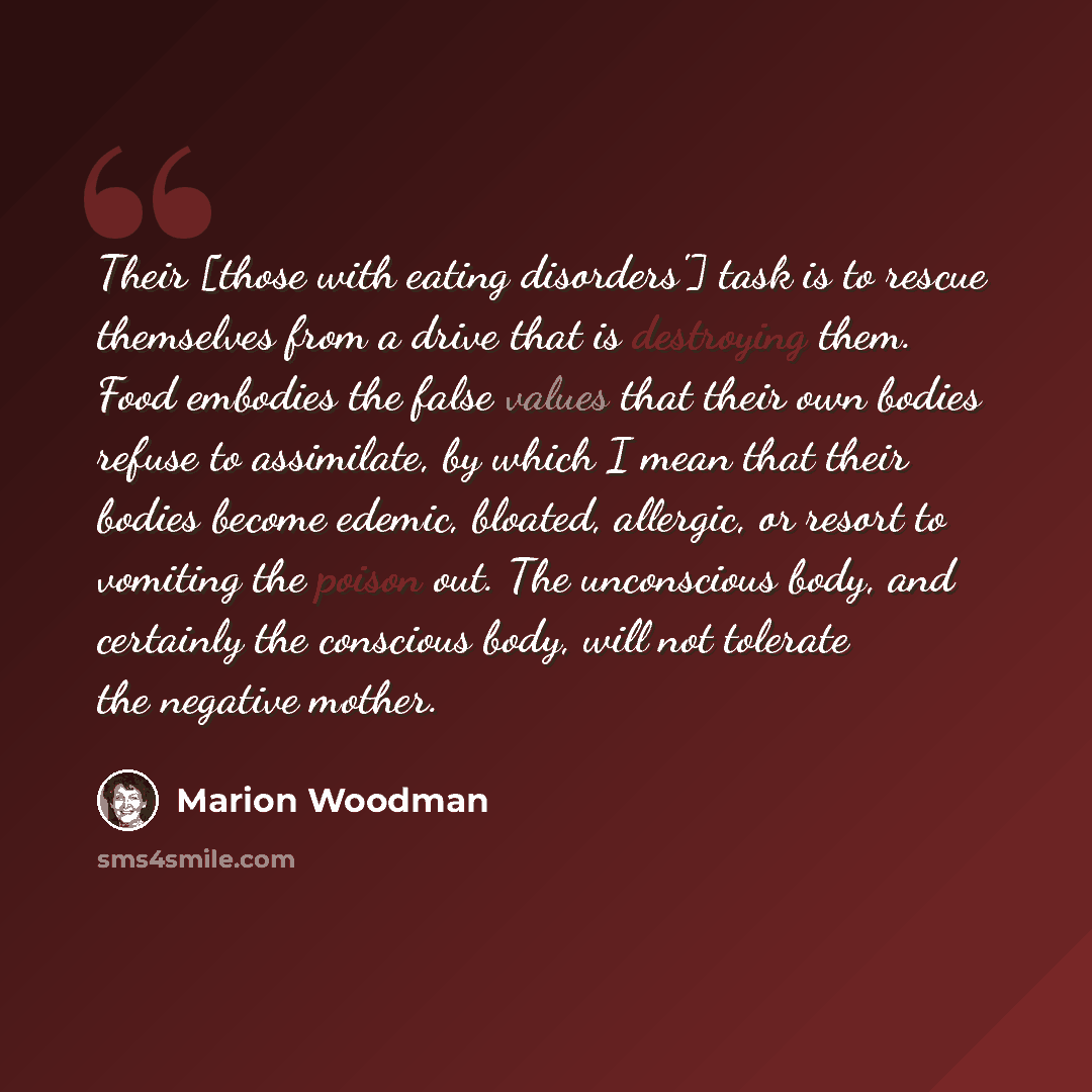 “Their [those with eating disorders'] task is to rescue themselves from a drive that is destroying them. Food embodies the false values that their own bodies refuse to assimilate, by which I mean that their bodies become edemic, bloated, allergic, or resort to vomiting the poison out. The…” quote by Marion Woodman