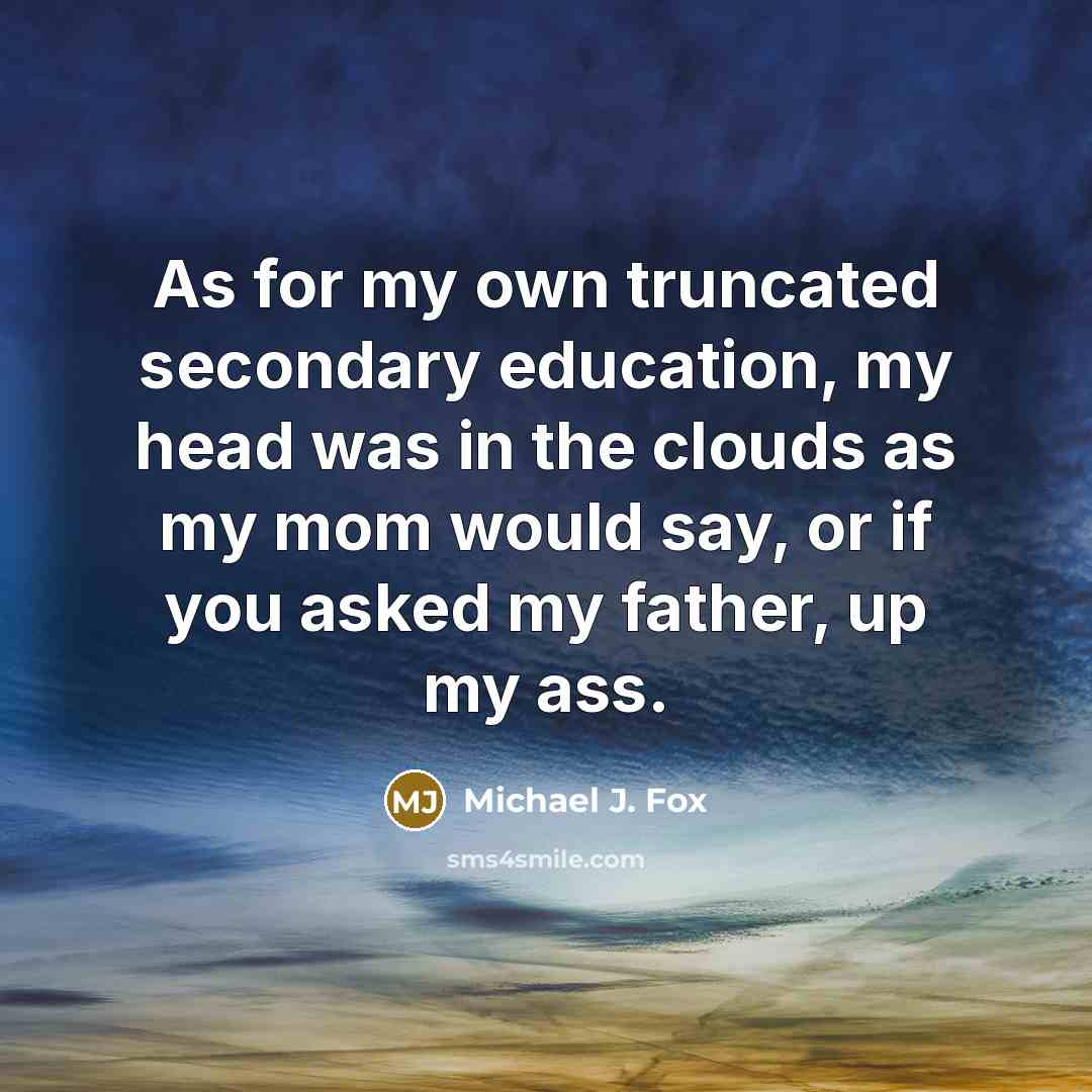 “As for my own truncated secondary education, my head was in the clouds as my mom would say, or if you asked my father, up my ass.” quote by Michael J. Fox