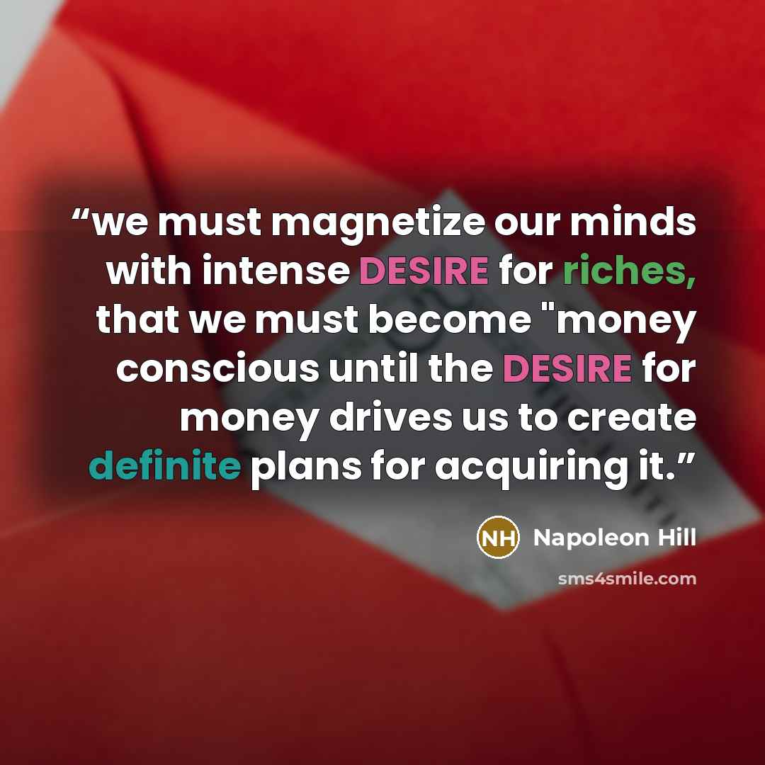 “we must magnetize our minds with intense DESIRE for riches, that we must become "money conscious until the DESIRE for money drives us to create definite plans for acquiring it.” quote by Napoleon Hill