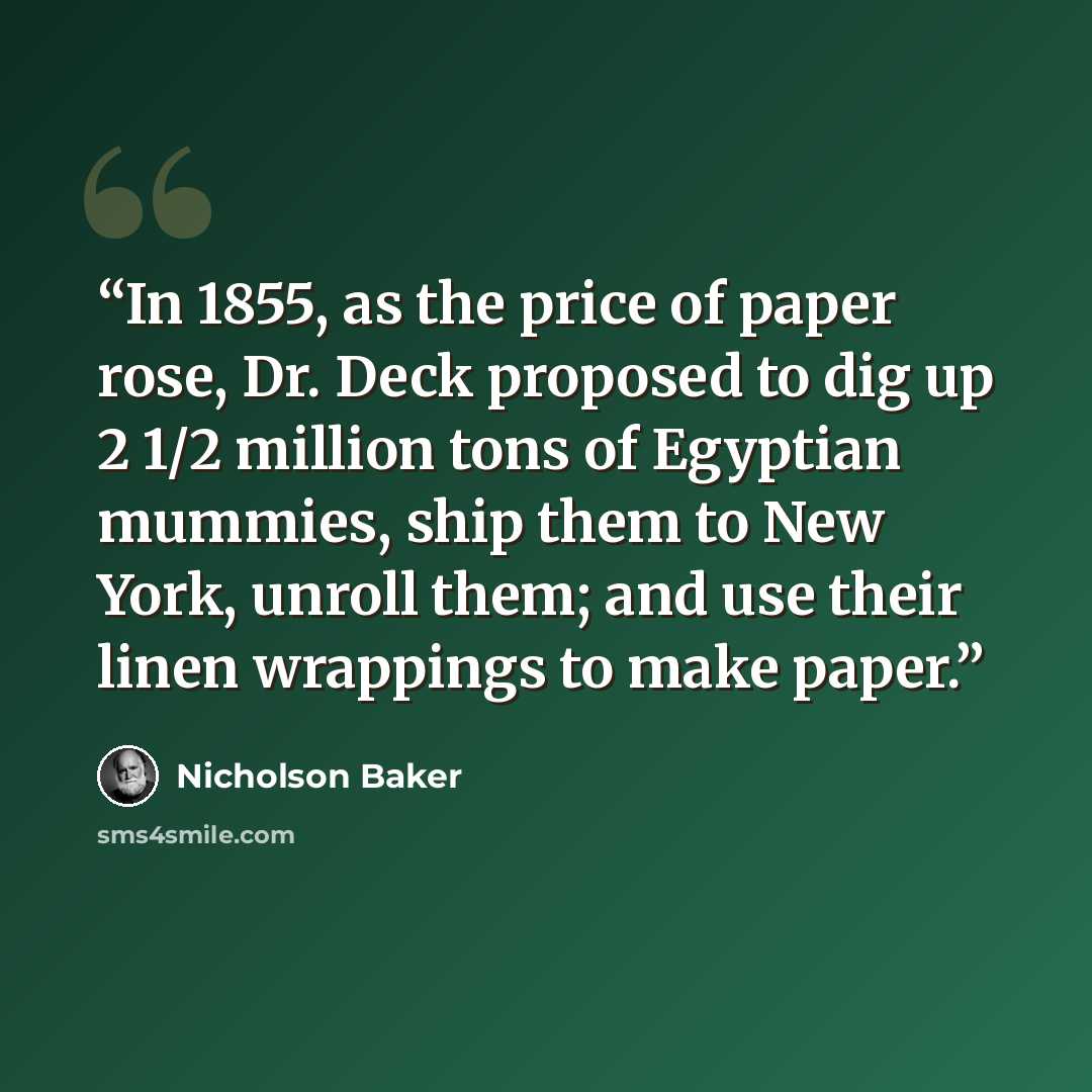 “In 1855, as the price of paper rose, Dr. Deck proposed to dig up 2 1/2 million tons of Egyptian mummies, ship them to New York, unroll them; and use their linen wrappings to make paper.” quote by Nicholson Baker