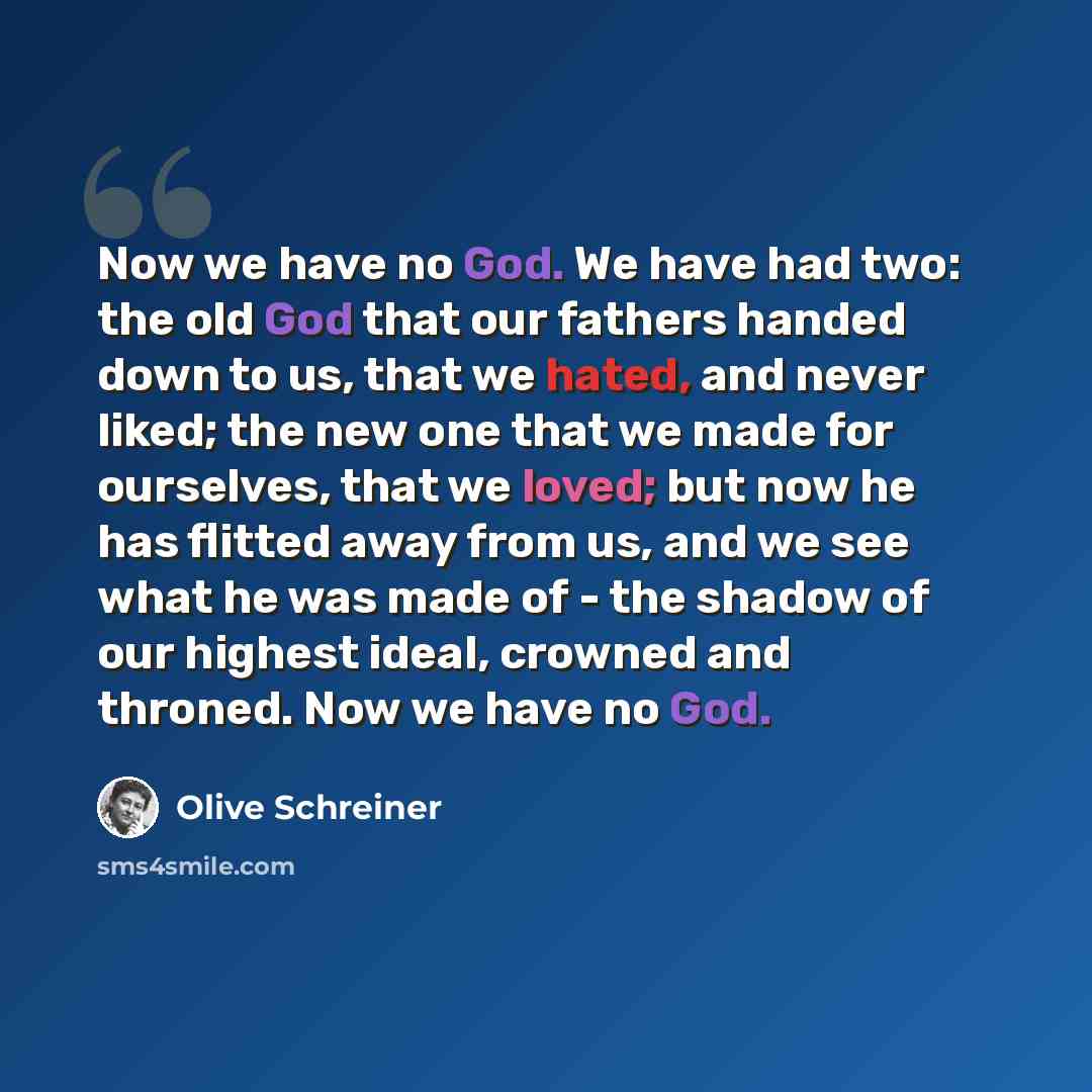 “Now we have no God. We have had two: the old God that our fathers handed down to us, that we hated, and never liked; the new one that we made for ourselves, that we loved; but now he has flitted away from us, and we see what he was made of - the shadow of our highest ideal, crowned and throned…” quote by Olive Schreiner