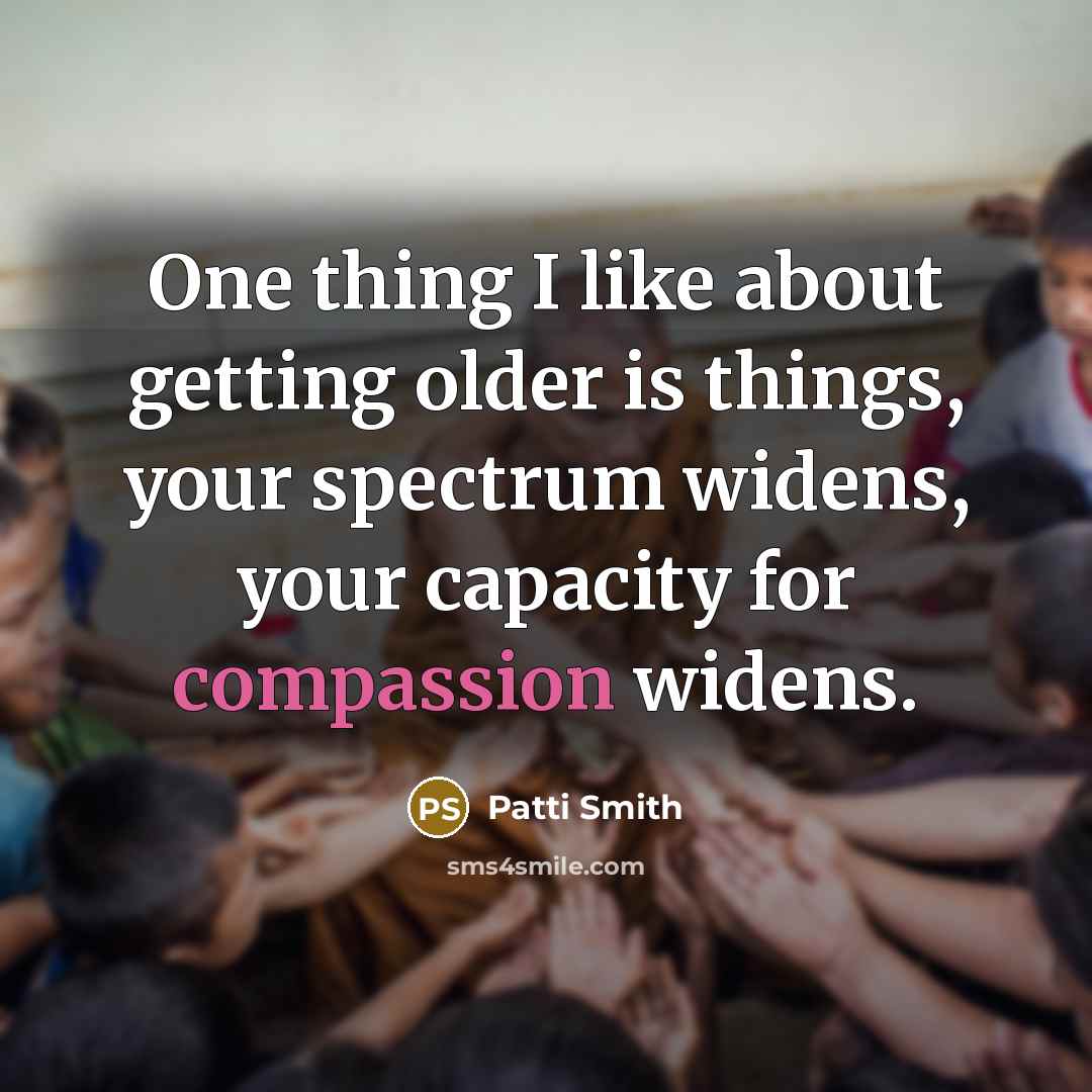 “One thing I like about getting older is things, your spectrum widens, your capacity for compassion widens.” quote by Patti Smith