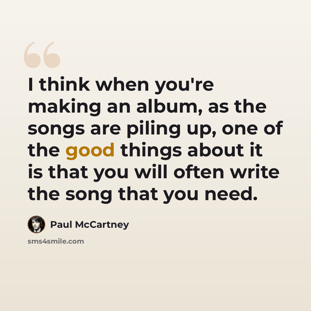 “I think when you're making an album, as the songs are piling up, one of the good things about it is that you will often write the song that you need.” quote by Paul McCartney