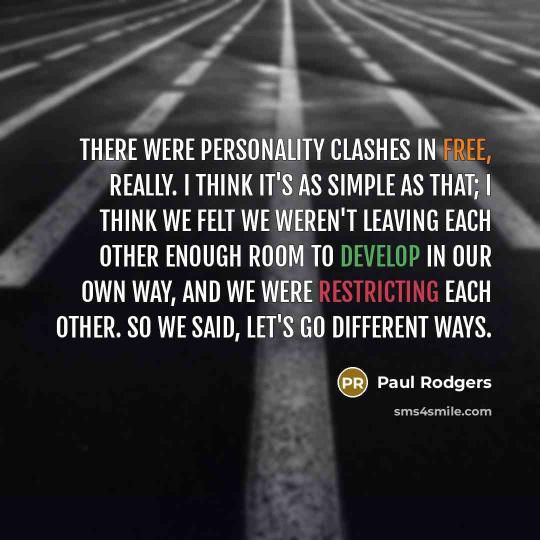 “There were personality clashes in Free, really. I think it's as simple as that; I think we felt we weren't leaving each other enough room to develop in our own way, and we were restricting each other. So we said, let's go different ways.” quote by Paul Rodgers