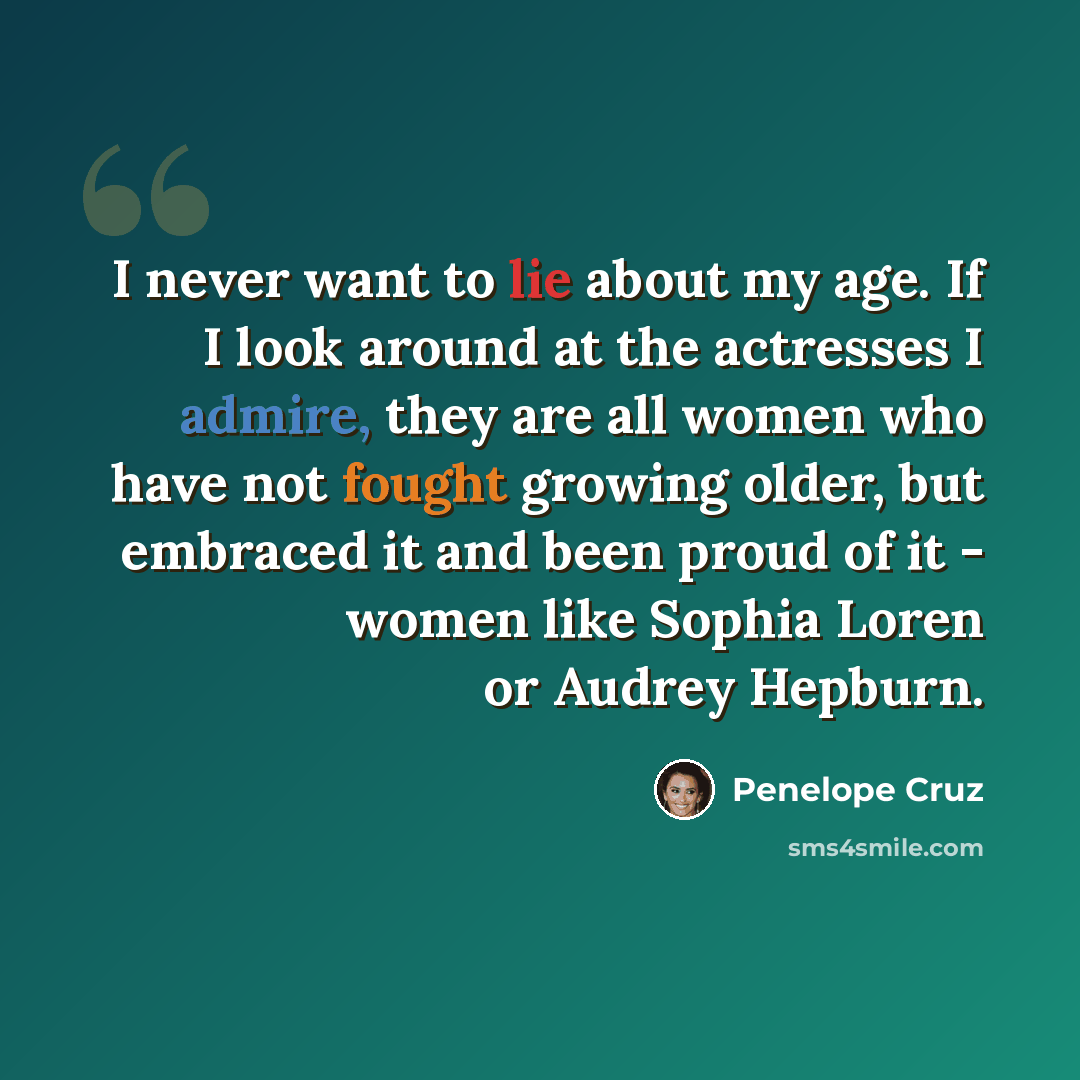 “I never want to lie about my age. If I look around at the actresses I admire, they are all women who have not fought growing older, but embraced it and been proud of it - women like Sophia Loren or Audrey Hepburn.” quote by Penelope Cruz