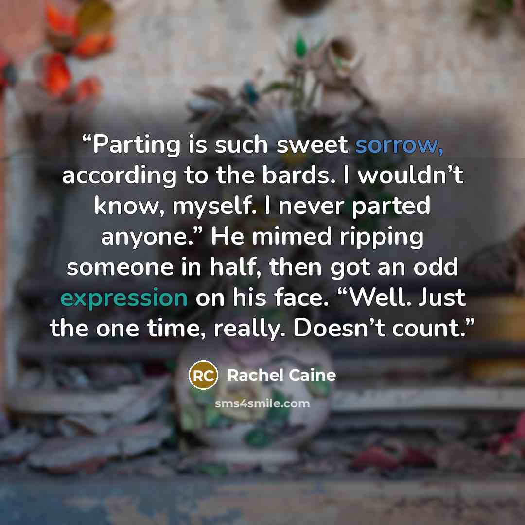 “Parting is such sweet sorrow, according to the bards. I wouldn’t know, myself. I never parted anyone.” He mimed ripping someone in half, then got an odd expression on his face. “Well. Just the one time, really. Doesn’t count.” quote by Rachel Caine