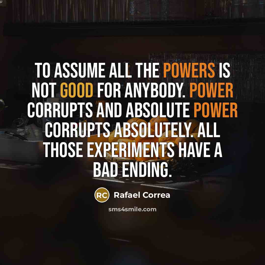 “To assume all the powers is not good for anybody. Power corrupts and absolute power corrupts absolutely. All those experiments have a bad ending.” quote by Rafael Correa