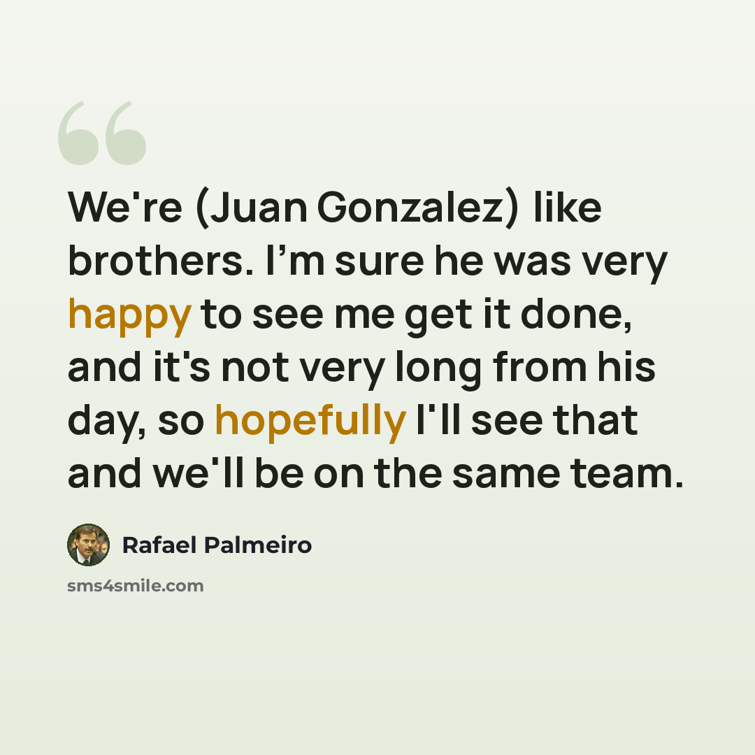 “We're (Juan Gonzalez) like brothers. I'm sure he was very happy to see me get it done, and it's not very long from his day, so hopefully I'll see that and we'll be on the same team.” quote by Rafael Palmeiro