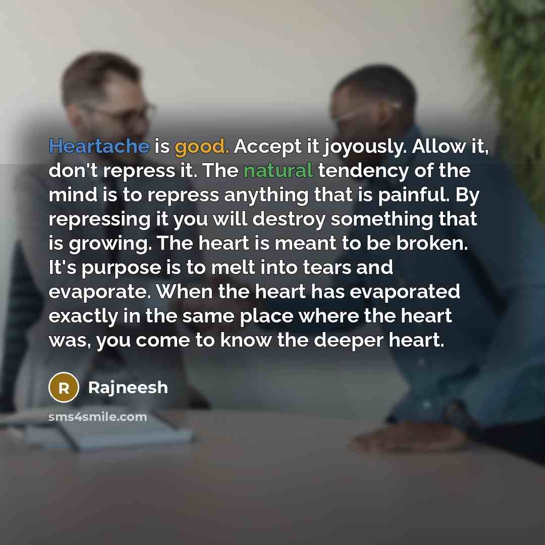 “Heartache is good. Accept it joyously. Allow it, don't repress it. The natural tendency of the mind is to repress anything that is painful. By repressing it you will destroy something that is growing. The heart is meant to be broken. It's purpose is to melt into tears and evaporate. When the heart…” quote by Rajneesh