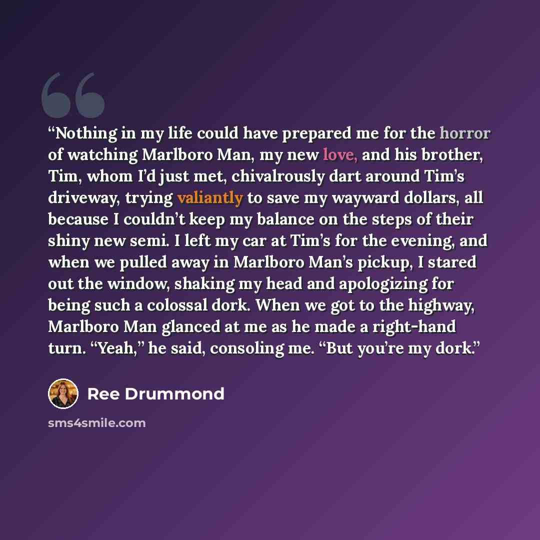 “Nothing in my life could have prepared me for the horror of watching Marlboro Man, my new love, and his brother, Tim, whom I’d just met, chivalrously dart around Tim’s driveway, trying valiantly to save my wayward dollars, all because I couldn’t keep my balance on the steps of their shiny new…” quote by Ree Drummond
