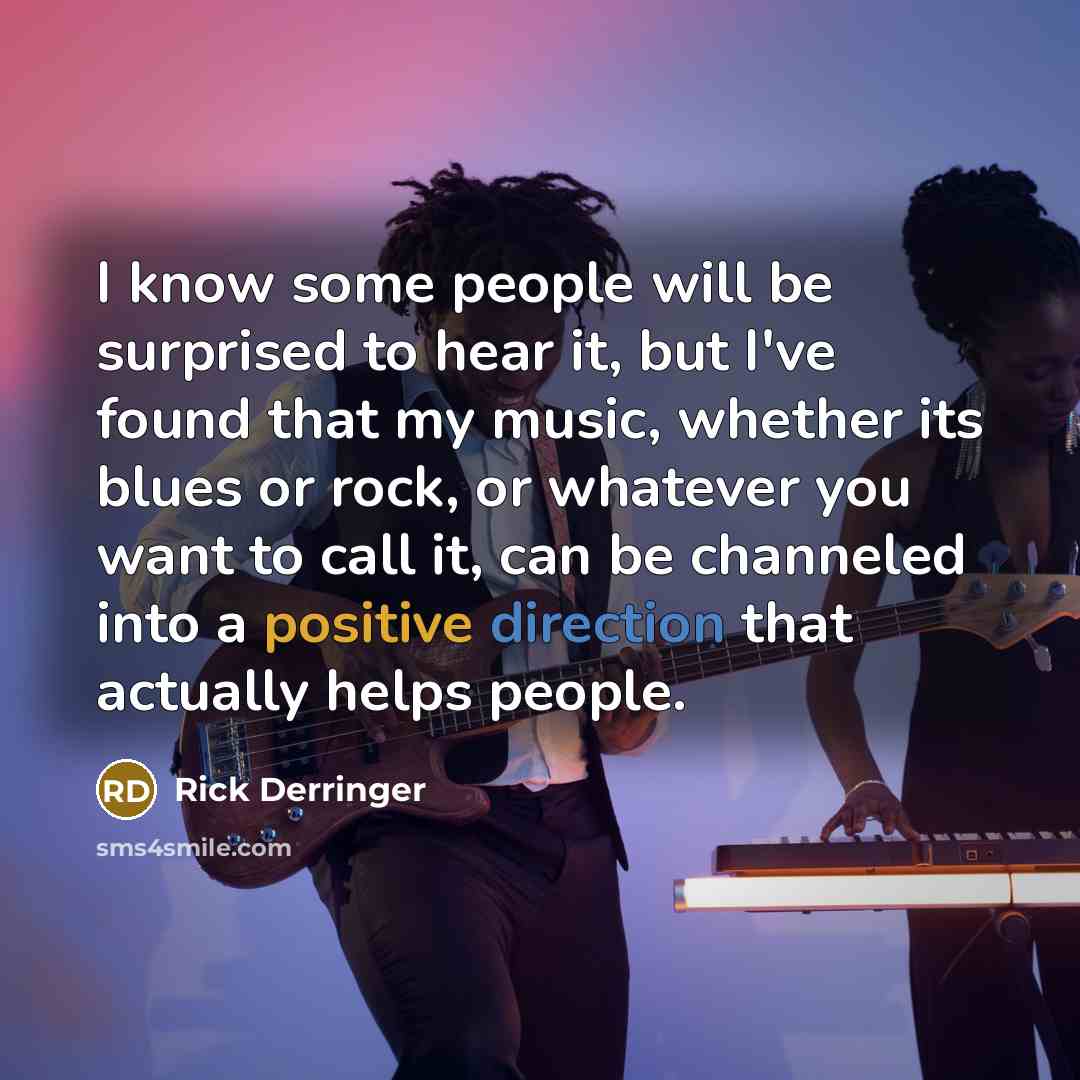 “I know some people will be surprised to hear it, but I've found that my music, whether its blues or rock, or whatever you want to call it, can be channeled into a positive direction that actually helps people.” quote by Rick Derringer