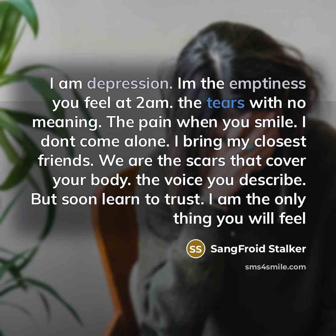“I am depression. Im the emptiness you feel at 2am. the tears with no meaning. The pain when you smile. I dont come alone. I bring my closest friends. We are the scars that cover your body. the voice you describe. But soon learn to trust. I am the only thing you will feel” quote by SangFroid Stalker
