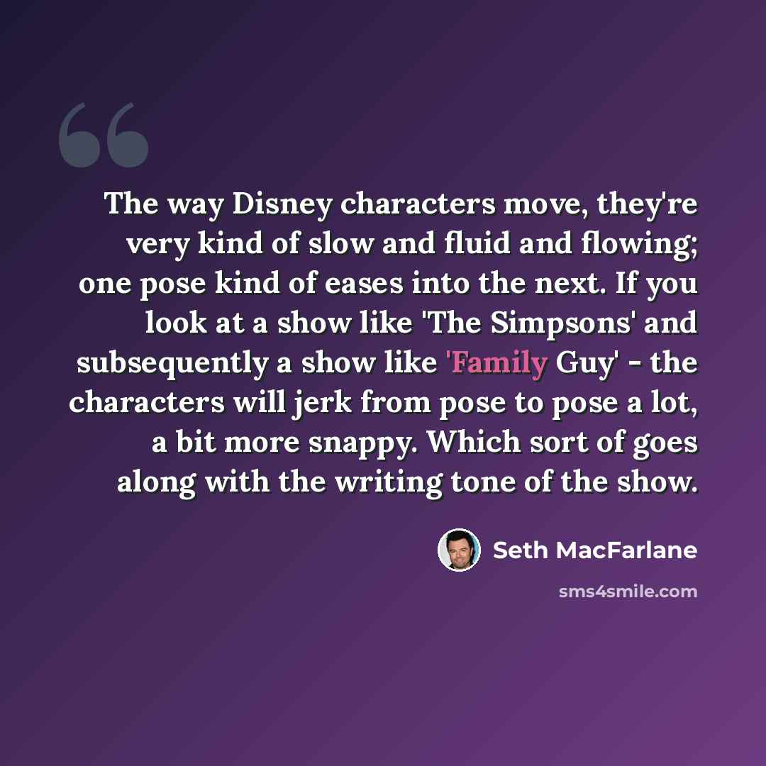 “The way Disney characters move, they're very kind of slow and fluid and flowing; one pose kind of eases into the next. If you look at a show like 'The Simpsons' and subsequently a show like 'Family Guy' - the characters will jerk from pose to pose a lot, a bit more snappy. Which sort of goes along…” quote by Seth MacFarlane