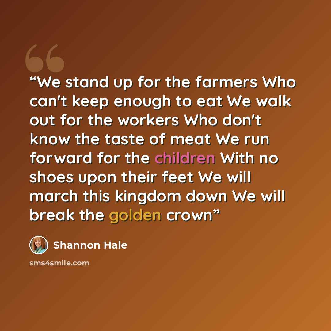 “We stand up for the farmers Who can't keep enough to eat We walk out for the workers Who don't know the taste of meat We run forward for the children With no shoes upon their feet We will march this kingdom down We will break the golden crown” quote by Shannon Hale