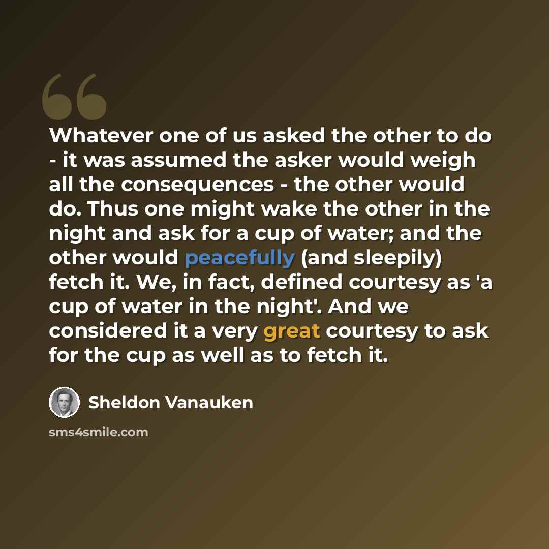 “Whatever one of us asked the other to do - it was assumed the asker would weigh all the consequences - the other would do. Thus one might wake the other in the night and ask for a cup of water; and the other would peacefully (and sleepily) fetch it. We, in fact, defined courtesy as 'a cup of water…” quote by Sheldon Vanauken