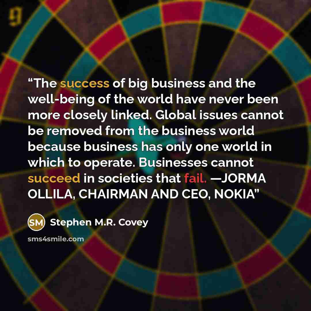 “The success of big business and the well-being of the world have never been more closely linked. Global issues cannot be removed from the business world because business has only one world in which to operate. Businesses cannot succeed in societies that fail. —JORMA OLLILA, CHAIRMAN AND CEO, NOKIA” quote by Stephen M.R. Covey
