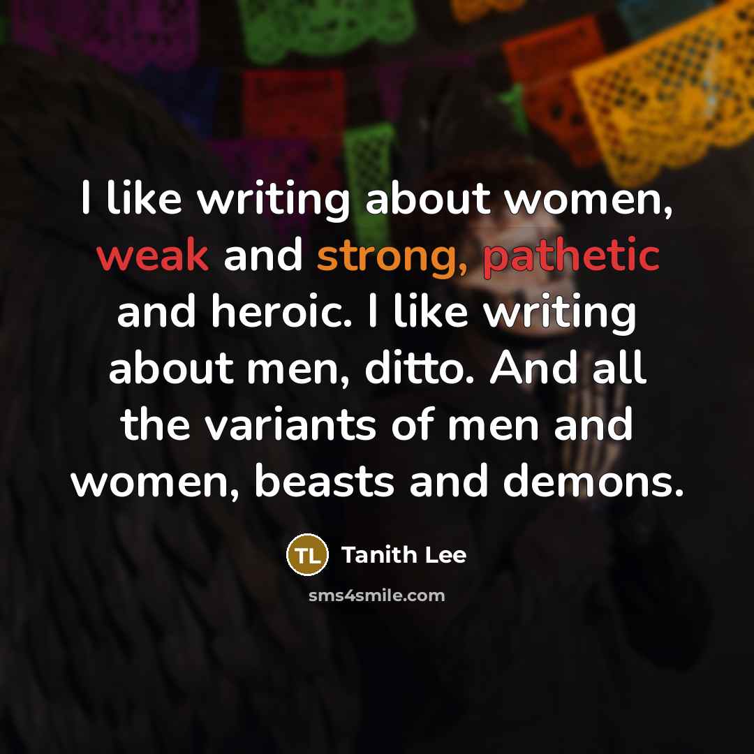 “I like writing about women, weak and strong, pathetic and heroic. I like writing about men, ditto. And all the variants of men and women, beasts and demons.” quote by Tanith Lee